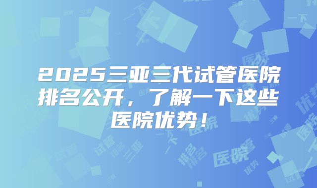 2025三亚三代试管医院排名公开，了解一下这些医院优势！