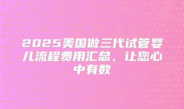 2025美国做三代试管婴儿流程费用汇总，让您心中有数