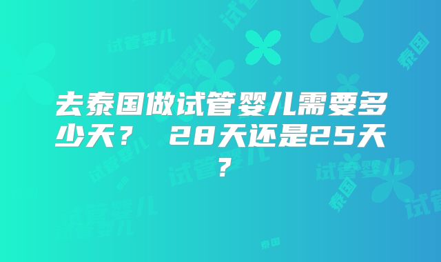 去泰国做试管婴儿需要多少天？ 28天还是25天？