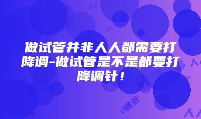 做试管并非人人都需要打降调-做试管是不是都要打降调针！
