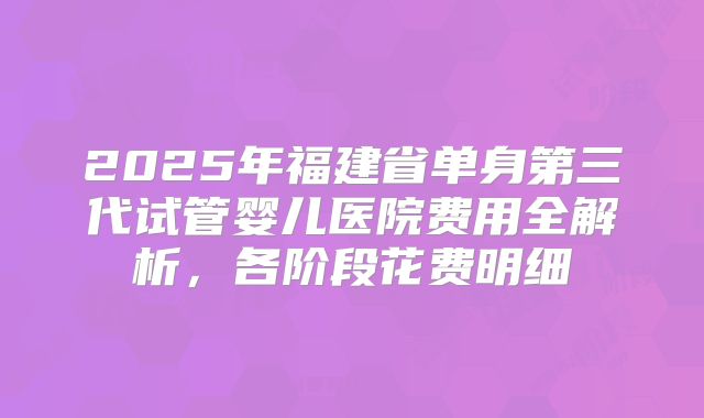 2025年福建省单身第三代试管婴儿医院费用全解析，各阶段花费明细