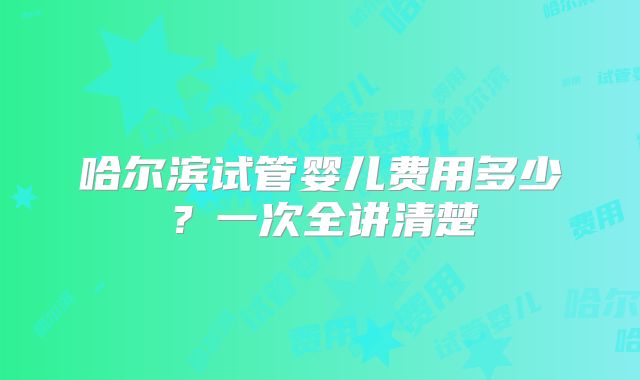 哈尔滨试管婴儿费用多少？一次全讲清楚