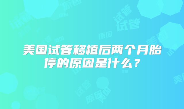 美国试管移植后两个月胎停的原因是什么?