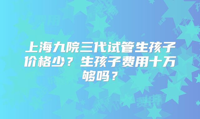 上海九院三代试管生孩子价格少？生孩子费用十万够吗？