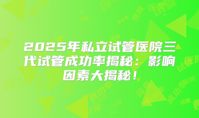 2025年私立试管医院三代试管成功率揭秘:影响因素大揭秘!
