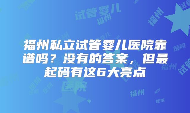 福州私立试管婴儿医院靠谱吗？没有的答案，但最起码有这6大亮点