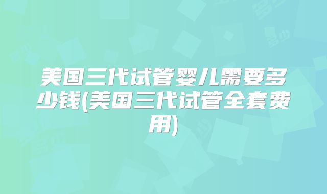 美国三代试管婴儿需要多少钱(美国三代试管全套费用)