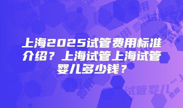 上海2025试管费用标准介绍？上海试管上海试管婴儿多少钱？