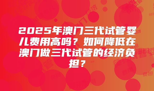 2025年澳门三代试管婴儿费用高吗？如何降低在澳门做三代试管的经济负担？