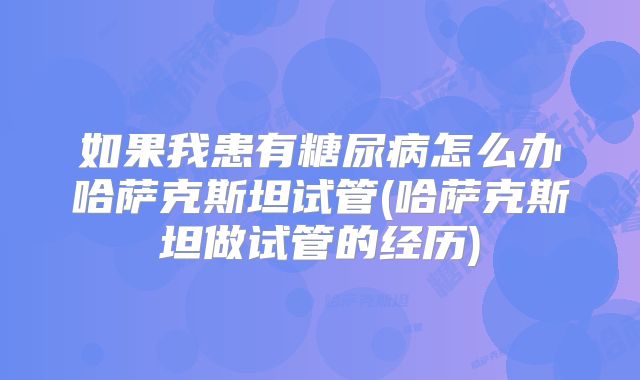 如果我患有糖尿病怎么办哈萨克斯坦试管(哈萨克斯坦做试管的经历)
