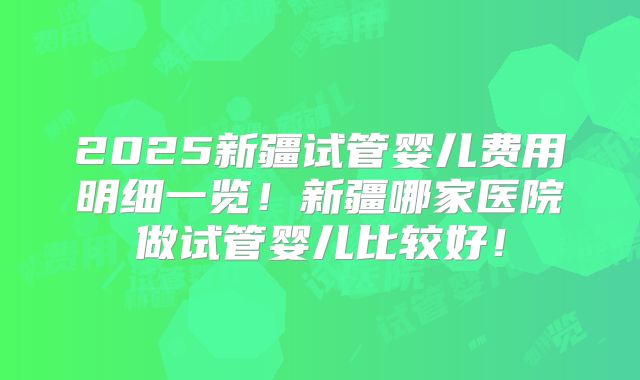 2025新疆试管婴儿费用明细一览！新疆哪家医院做试管婴儿比较好！