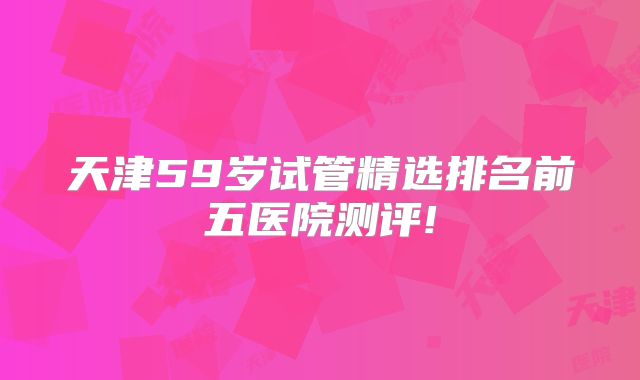 天津59岁试管精选排名前五医院测评!