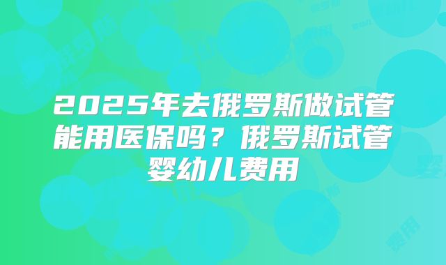 2025年去俄罗斯做试管能用医保吗?俄罗斯试管婴幼儿费用