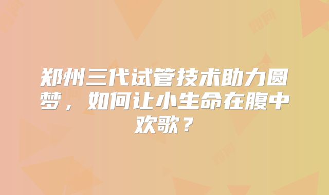 郑州三代试管技术助力圆梦，如何让小生命在腹中欢歌？