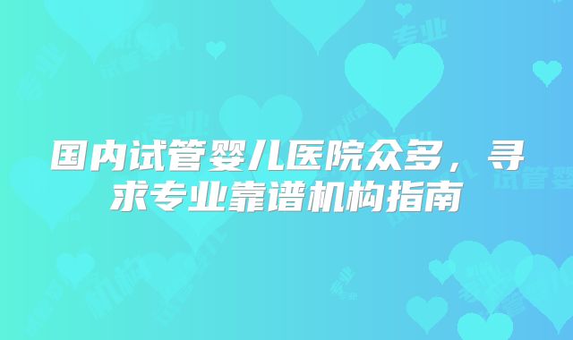 国内试管婴儿医院众多，寻求专业靠谱机构指南