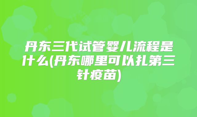 丹东三代试管婴儿流程是什么(丹东哪里可以扎第三针疫苗)