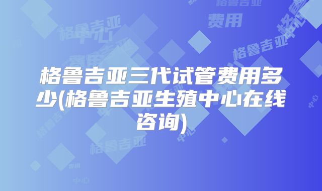 格鲁吉亚三代试管费用多少(格鲁吉亚生殖中心在线咨询)
