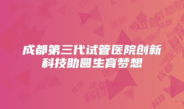成都第三代试管医院创新科技助圆生育梦想