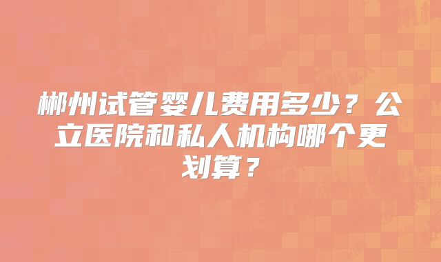 郴州试管婴儿费用多少？公立医院和私人机构哪个更划算？