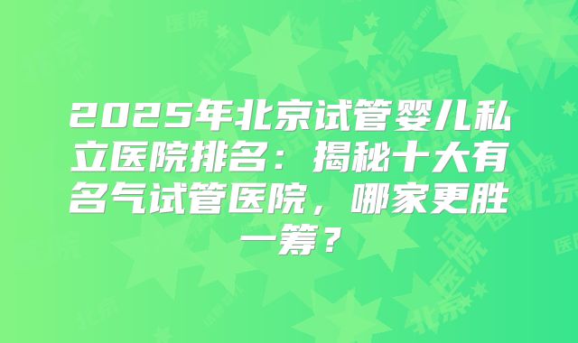 2025年北京试管婴儿私立医院排名：揭秘十大有名气试管医院，哪家更胜一筹？