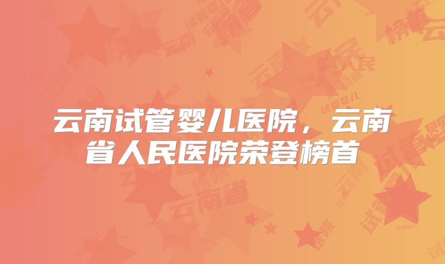 云南试管婴儿医院，云南省人民医院荣登榜首