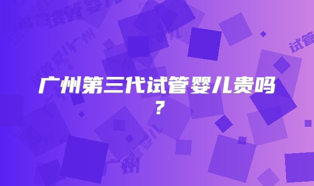 广州第三代试管婴儿贵吗？