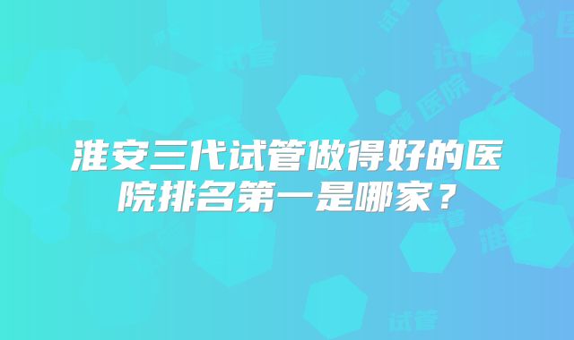 淮安三代试管做得好的医院排名第一是哪家？