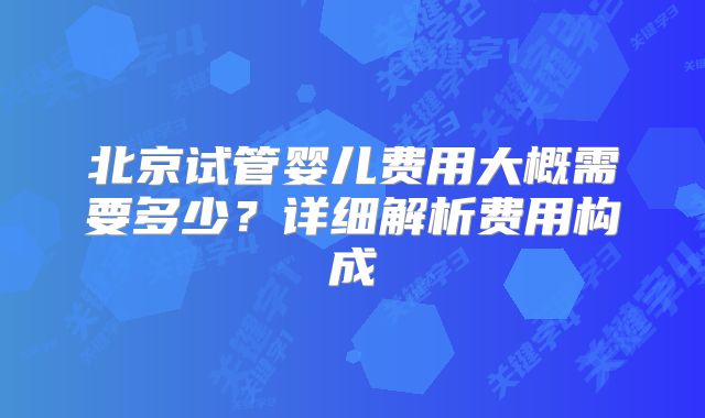 北京试管婴儿费用大概需要多少？详细解析费用构成