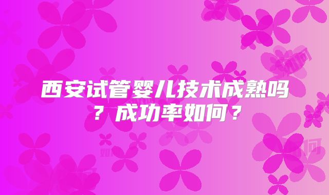 西安试管婴儿技术成熟吗？成功率如何？