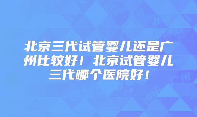北京三代试管婴儿还是广州比较好!北京试管婴儿三代哪个医院好!