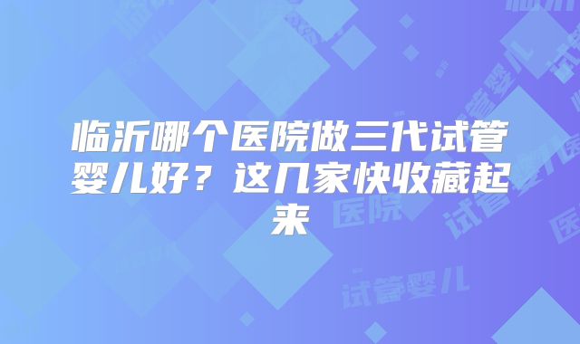 临沂哪个医院做三代试管婴儿好？这几家快收藏起来