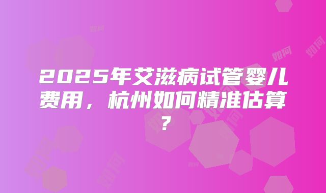 2025年艾滋病试管婴儿费用，杭州如何精准估算？