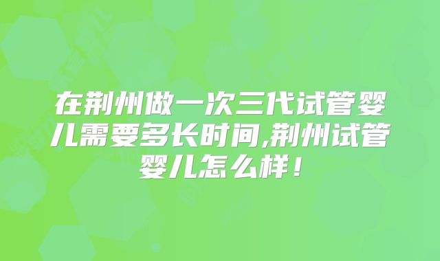 在荆州做一次三代试管婴儿需要多长时间,荆州试管婴儿怎么样！