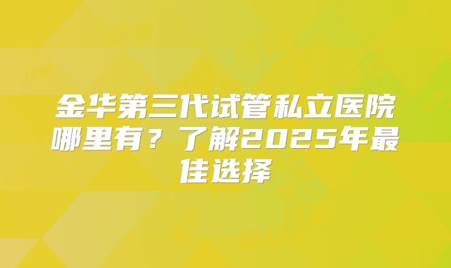 金华第三代试管私立医院哪里有？了解2025年最佳选择