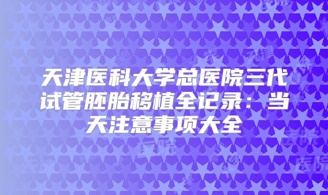 天津医科大学总医院三代试管胚胎移植全记录：当天注意事项大全