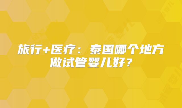 旅行+医疗：泰国哪个地方做试管婴儿好？