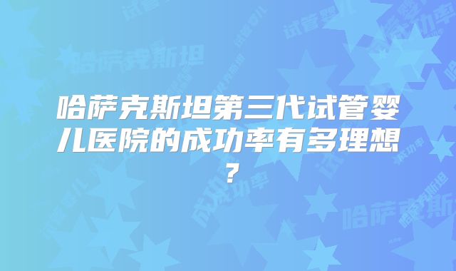 哈萨克斯坦第三代试管婴儿医院的成功率有多理想？