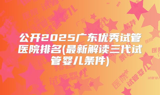 公开2025广东优秀试管医院排名(最新解读三代试管婴儿条件)