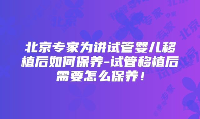 北京专家为讲试管婴儿移植后如何保养-试管移植后需要怎么保养！