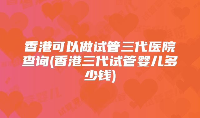 香港可以做试管三代医院查询(香港三代试管婴儿多少钱)