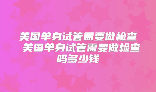 美国单身试管需要做检查 美国单身试管需要做检查吗多少钱