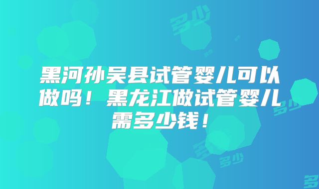 黑河孙吴县试管婴儿可以做吗！黑龙江做试管婴儿需多少钱！