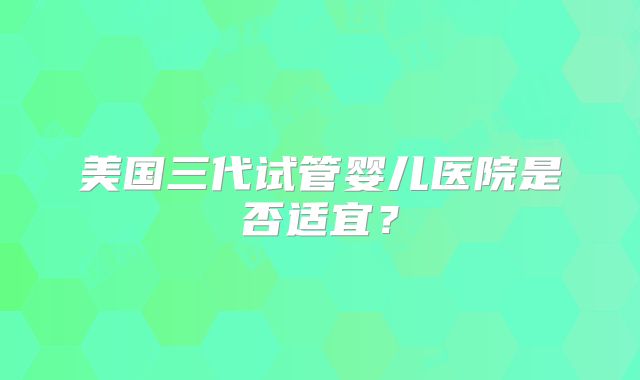 美国三代试管婴儿医院是否适宜？