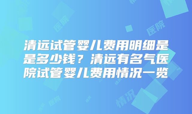 清远试管婴儿费用明细是是多少钱？清远有名气医院试管婴儿费用情况一览