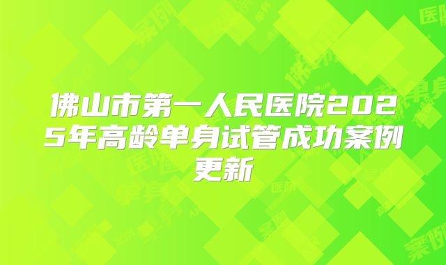 佛山市第一人民医院2025年高龄单身试管成功案例更新