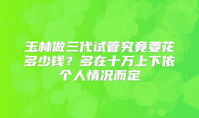 玉林做三代试管究竟要花多少钱？多在十万上下依个人情况而定