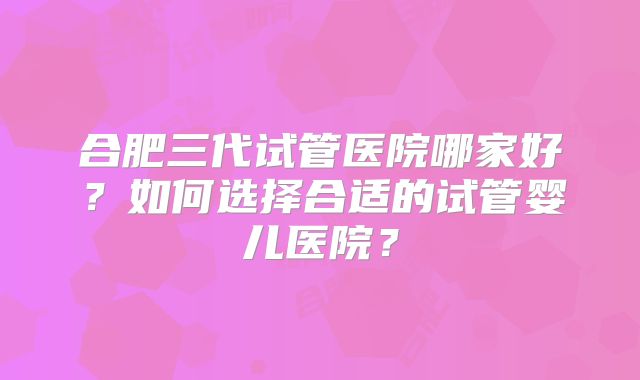 合肥三代试管医院哪家好？如何选择合适的试管婴儿医院？