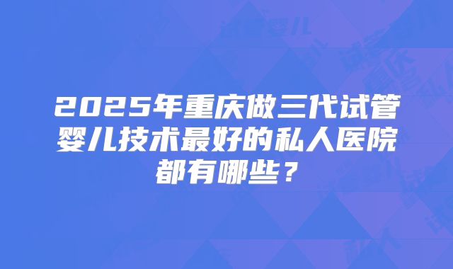 2025年重庆做三代试管婴儿技术最好的私人医院都有哪些？