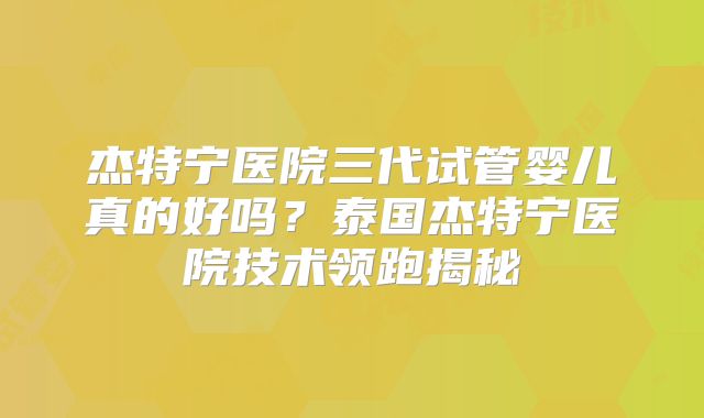杰特宁医院三代试管婴儿真的好吗？泰国杰特宁医院技术领跑揭秘
