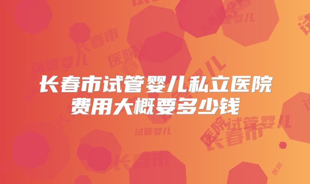 长春市试管婴儿私立医院费用大概要多少钱